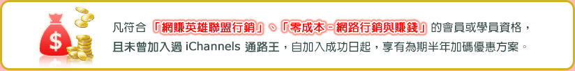 凡符合「網賺英雄聯盟行銷」、「零成本-網路行銷與賺錢」的會員或學員資格，且未曾加入過iChannels 通路王，自加入成功日起，享有為期半年加碼優惠方案。 
