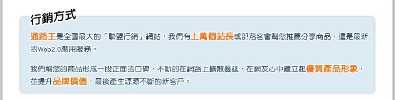 
			行銷方式
			通路王是全國最大的「聯盟行銷」網站，我們有上萬個站長或部落客會幫您推薦分享商品，這是最新
的Web2.0應用服務。

我們幫您的商品形成一股正面的口碑，不斷的在網路上擴散蔓延，在網友心中建立起優質產品形象，
並提升品牌價值，最後產生源源不斷的新客戶。