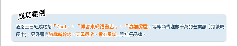 成功案例
			通路王已經成功幫「統一unimall」和「博客來網路書店」帶進數千萬的營業額(持續成長中)，另外
還有Hola和樂家、美國TIME時代雜誌、台灣大寬頻…等知名品牌。