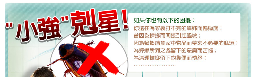 如果你也有以下的困擾： 你還在為家裏打不完的蟑螂而傷腦筋； 曾因為蟑螂而間接引起過敏； 因為蟑螂啃食家中物品而帶來不必要的麻煩； 為蟑螂所到之處留下的惡臭而苦惱； 為清理蟑螂留下的糞便而憤怒；